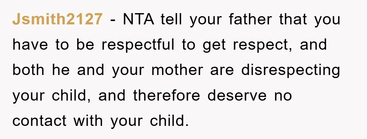 Jsmith2127 − NTA tell your father that you have to be respectful to get respect, and both he and your mother are disrespecting your child, and therefore deserve no contact...