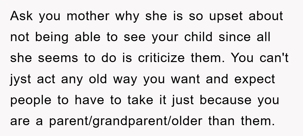 Ask you mother why she is so upset about not being able to see your child since all she seems to do is criticize them. You can't jyst act any...