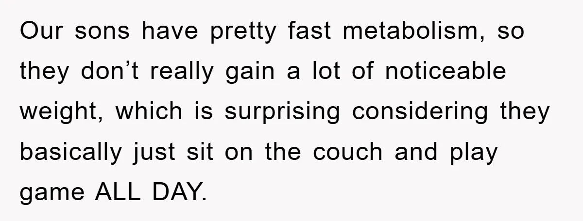 Our sons have pretty fast metabolism, so they don’t really gain a lot of noticeable weight, which is surprising considering they basically just sit on the couch and play game...