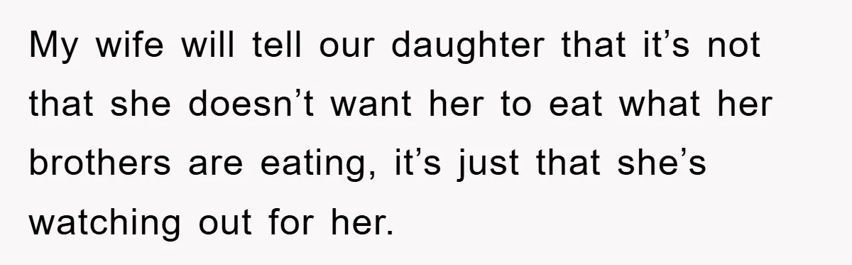 My wife will tell our daughter that it’s not that she doesn’t want her to eat what her brothers are eating, it’s just that she’s watching out for her.