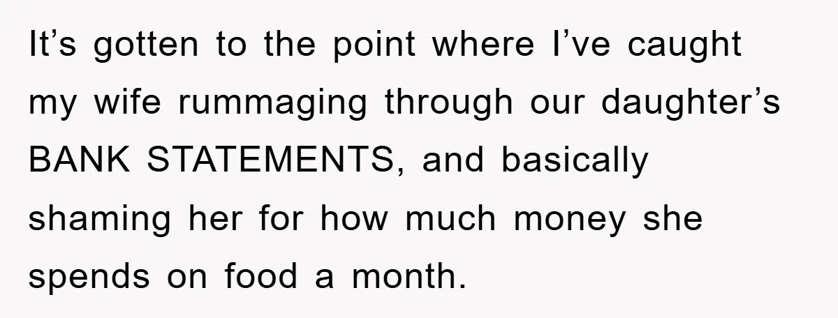 It’s gotten to the point where I’ve caught my wife rummaging through our daughter’s BANK STATEMENTS, and basically shaming her for how much money she spends on food a month.