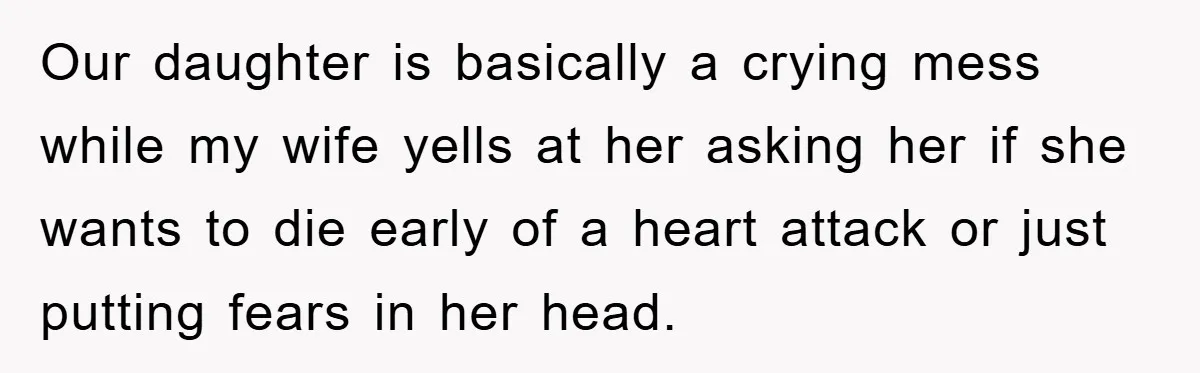 Our daughter is basically a crying mess while my wife yells at her asking her if she wants to die early of a heart attack or just putting fears in...