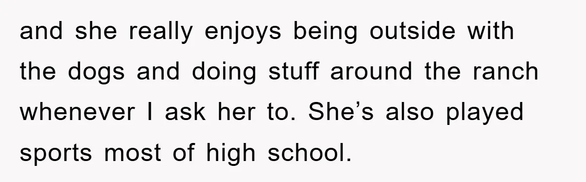 and she really enjoys being outside with the dogs and doing stuff around the ranch whenever I ask her to. She’s also played sports most of high school.