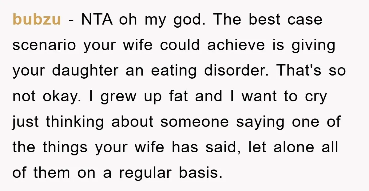 bubzu − NTA oh my god. The best case scenario your wife could achieve is giving your daughter an eating disorder. That's so not okay. I grew up fat and...