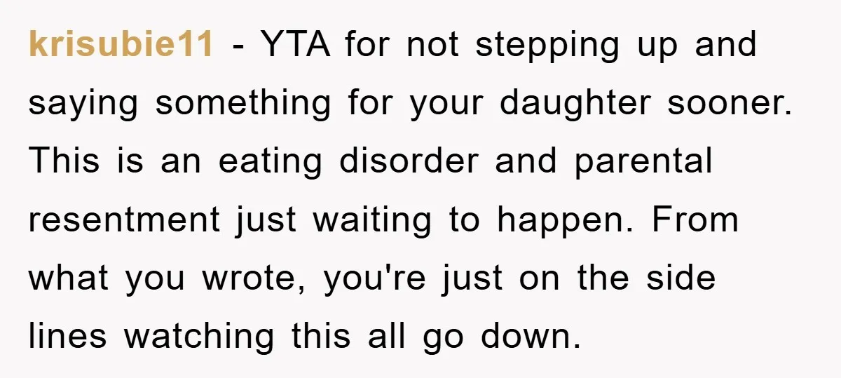 krisubie11 − YTA for not stepping up and saying something for your daughter sooner. This is an eating disorder and parental resentment just waiting to happen. From what you wrote,...