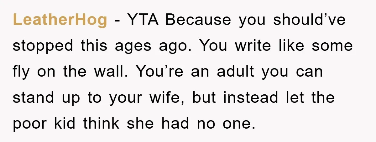 LeatherHog − YTA Because you should’ve stopped this ages ago. You write like some fly on the wall. You’re an adult you can stand up to your wife, but instead...