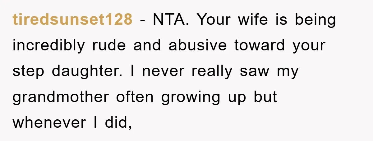 tiredsunset128 − NTA. Your wife is being incredibly rude and abusive toward your step daughter. I never really saw my grandmother often growing up but whenever I did,