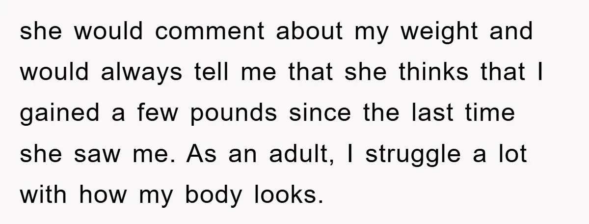 she would comment about my weight and would always tell me that she thinks that I gained a few pounds since the last time she saw me. As an adult,...