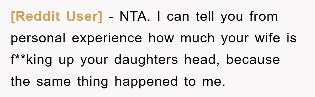 [Reddit User] − NTA. I can tell you from personal experience how much your wife is f**king up your daughters head, because the same thing happened to me.