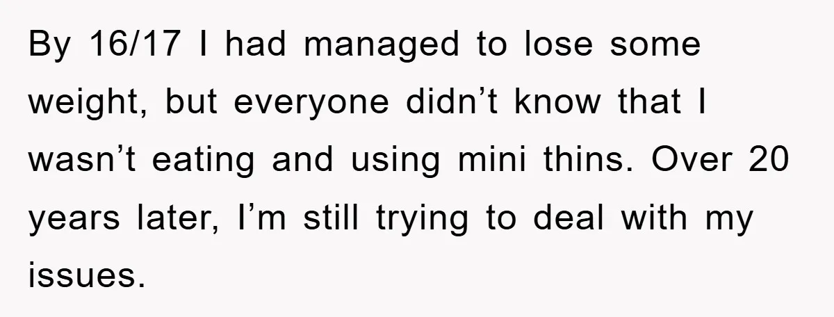 By 16/17 I had managed to lose some weight, but everyone didn’t know that I wasn’t eating and using mini thins. Over 20 years later, I’m still trying to deal...