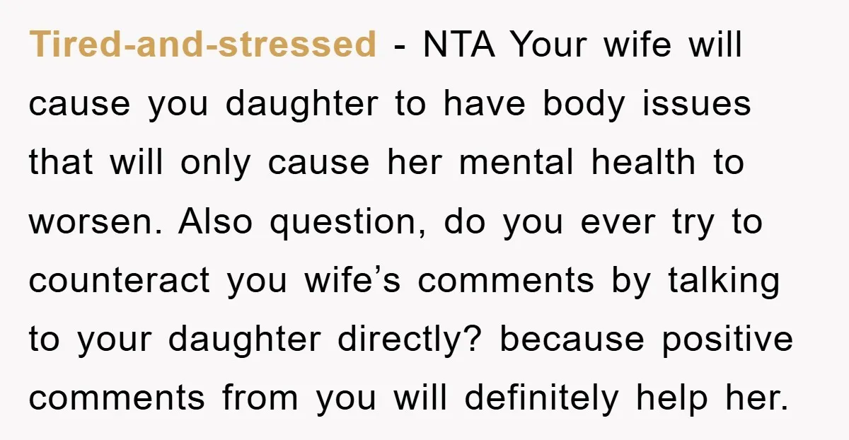 Tired-and-stressed − NTA Your wife will cause you daughter to have body issues that will only cause her mental health to worsen. Also question, do you ever try to counteract...