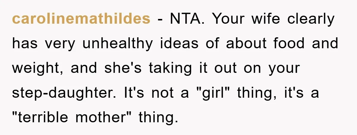 carolinemathildes − NTA. Your wife clearly has very unhealthy ideas of about food and weight, and she's taking it out on your step-daughter. It's not a "girl" thing, it's a...