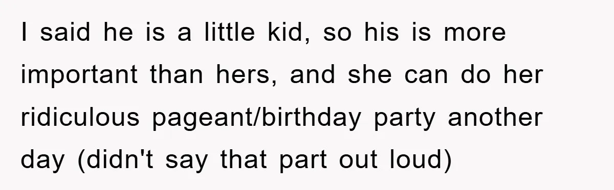 I said he is a little kid, so his is more important than hers, and she can do her ridiculous pageant/birthday party another day (didn't say that part out loud)