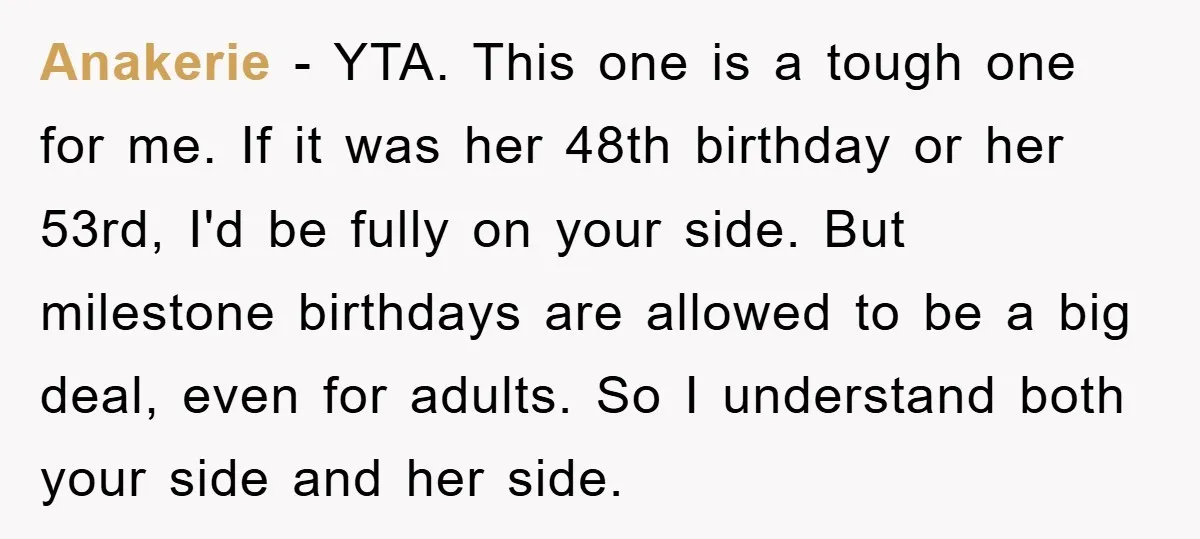 Anakerie − YTA. This one is a tough one for me. If it was her 48th birthday or her 53rd, I'd be fully on your side. But milestone birthdays are...