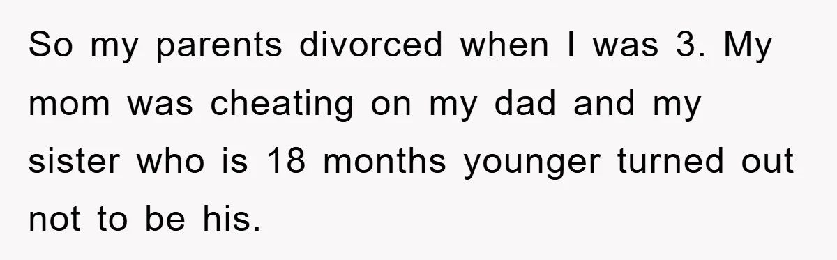 So my parents divorced when I was 3. My mom was cheating on my dad and my sister who is 18 months younger turned out not to be his.