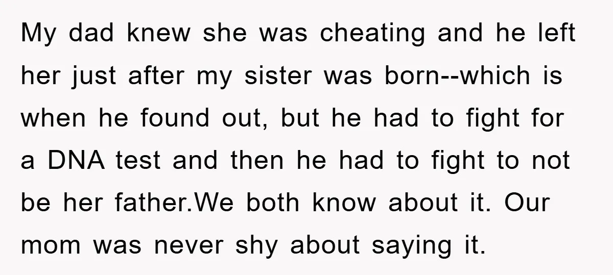 My dad knew she was cheating and he left her just after my sister was born--which is when he found out, but he had to fight for a DNA test...