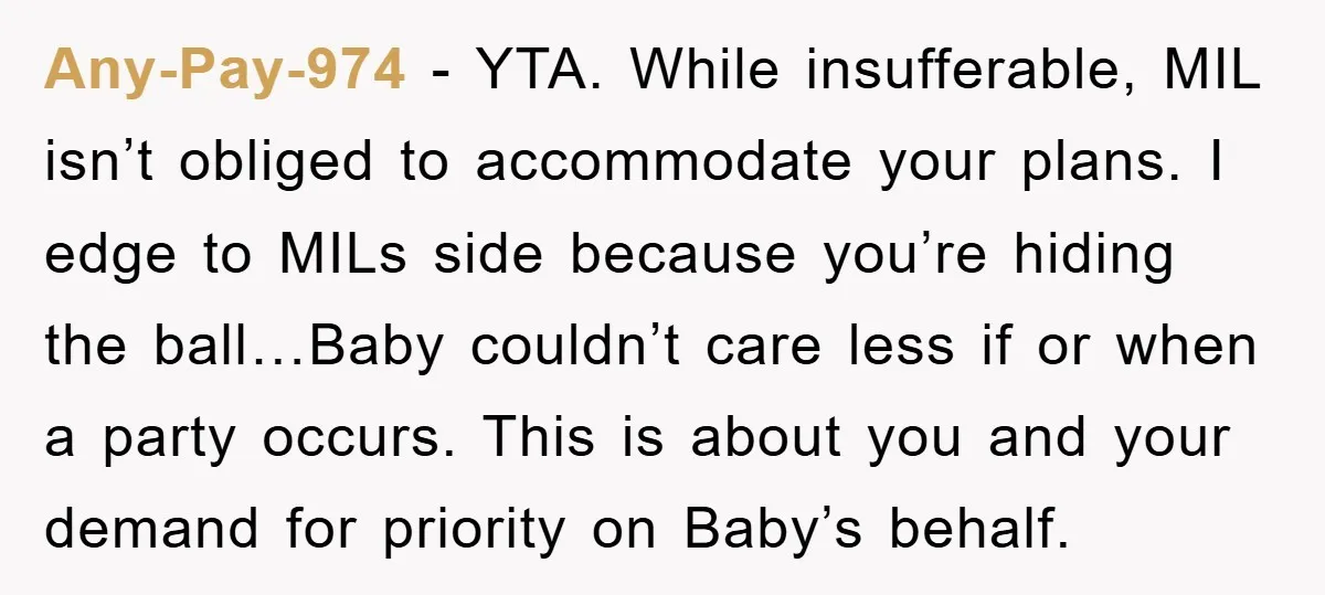 Any-Pay-974 − YTA. While insufferable, MIL isn’t obliged to accommodate your plans. I edge to MILs side because you’re hiding the ball…Baby couldn’t care less if or when a party...