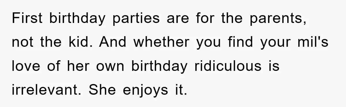 First birthday parties are for the parents, not the kid. And whether you find your mil's love of her own birthday ridiculous is irrelevant. She enjoys it.