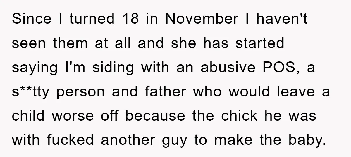 Since I turned 18 in November I haven't seen them at all and she has started saying I'm siding with an abusive POS, a s**tty person and father who would...
