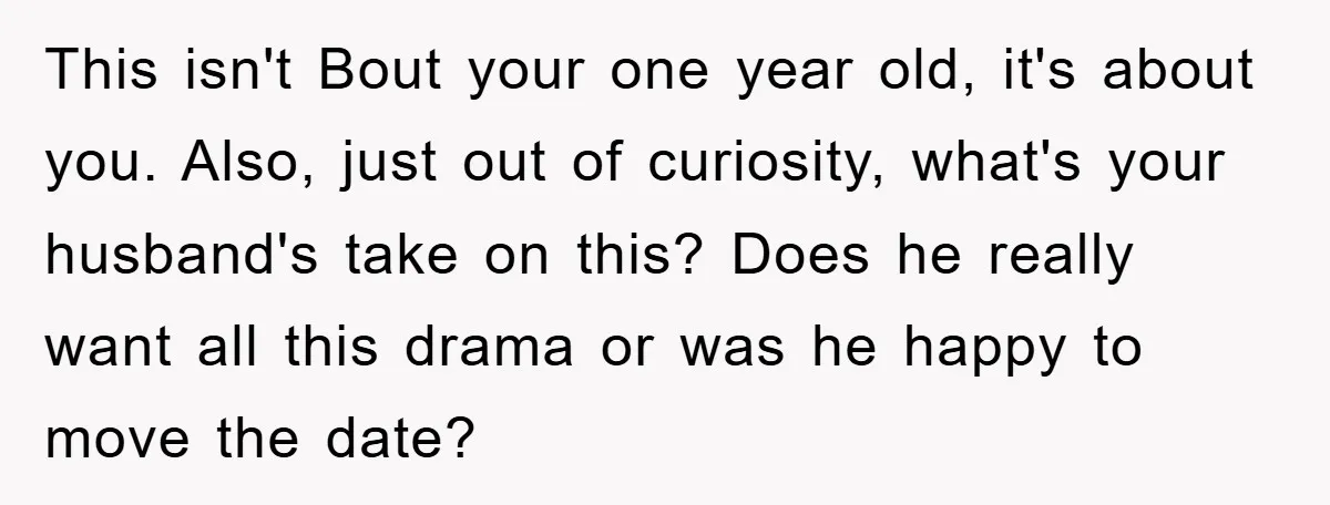 This isn't Bout your one year old, it's about you. Also, just out of curiosity, what's your husband's take on this? Does he really want all this drama or was...