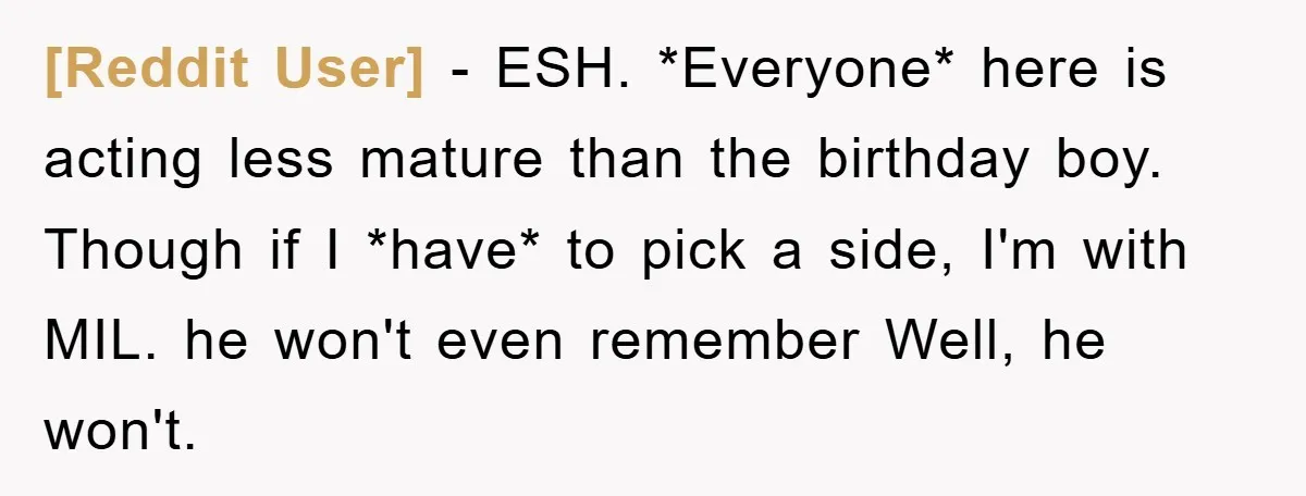 [Reddit User] − ESH. *Everyone* here is acting less mature than the birthday boy. Though if I *have* to pick a side, I'm with MIL. he won't even remember Well,...
