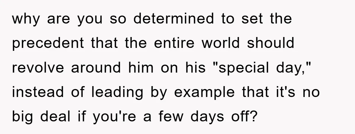why are you so determined to set the precedent that the entire world should revolve around him on his "special day," instead of leading by example that it's no big...