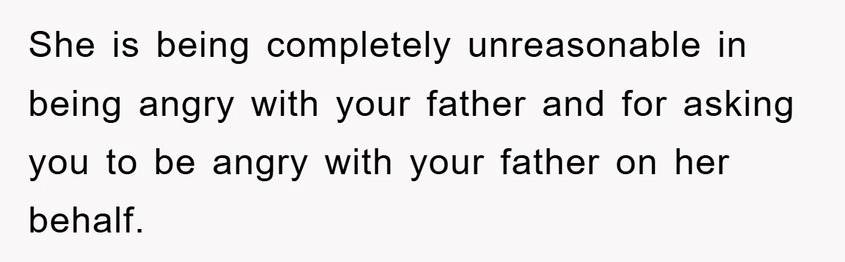 She is being completely unreasonable in being angry with your father and for asking you to be angry with your father on her behalf.