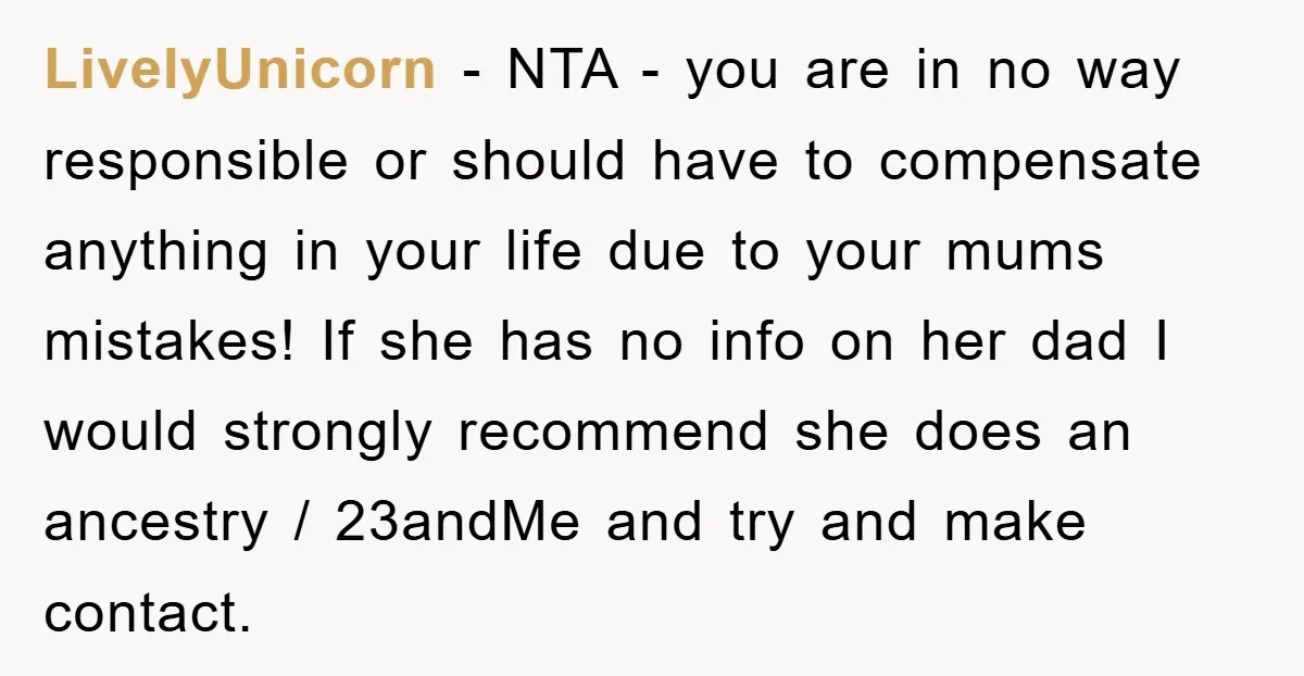 LivelyUnicorn − NTA - you are in no way responsible or should have to compensate anything in your life due to your mums mistakes! If she has no info on...