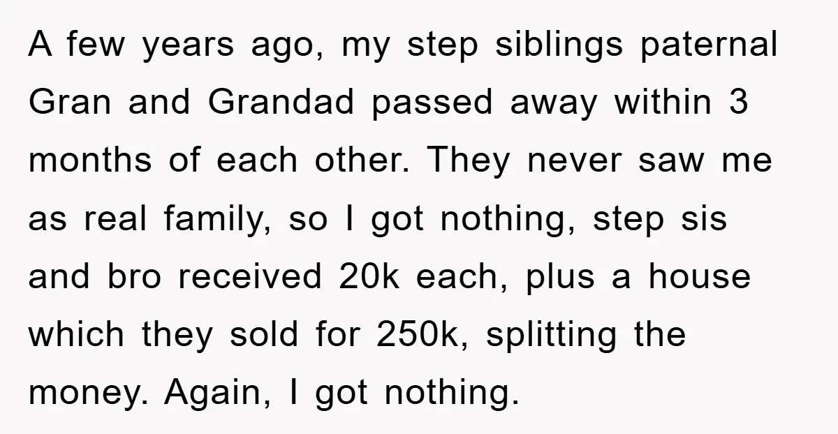 A few years ago, my step siblings paternal Gran and Grandad passed away within 3 months of each other. They never saw me as real family, so I got nothing,...