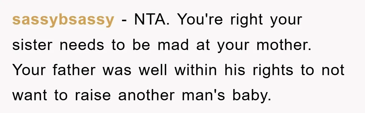 sassybsassy − NTA. You're right your sister needs to be mad at your mother. Your father was well within his rights to not want to raise another man's baby.
