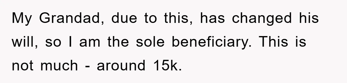 My Grandad, due to this, has changed his will, so I am the sole beneficiary. This is not much - around 15k.