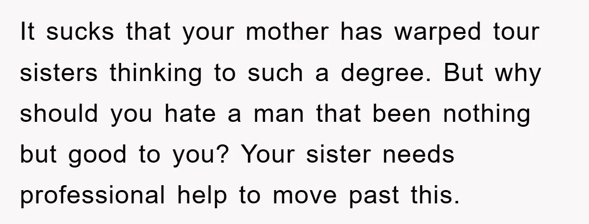It sucks that your mother has warped tour sisters thinking to such a degree. But why should you hate a man that been nothing but good to you? Your sister...