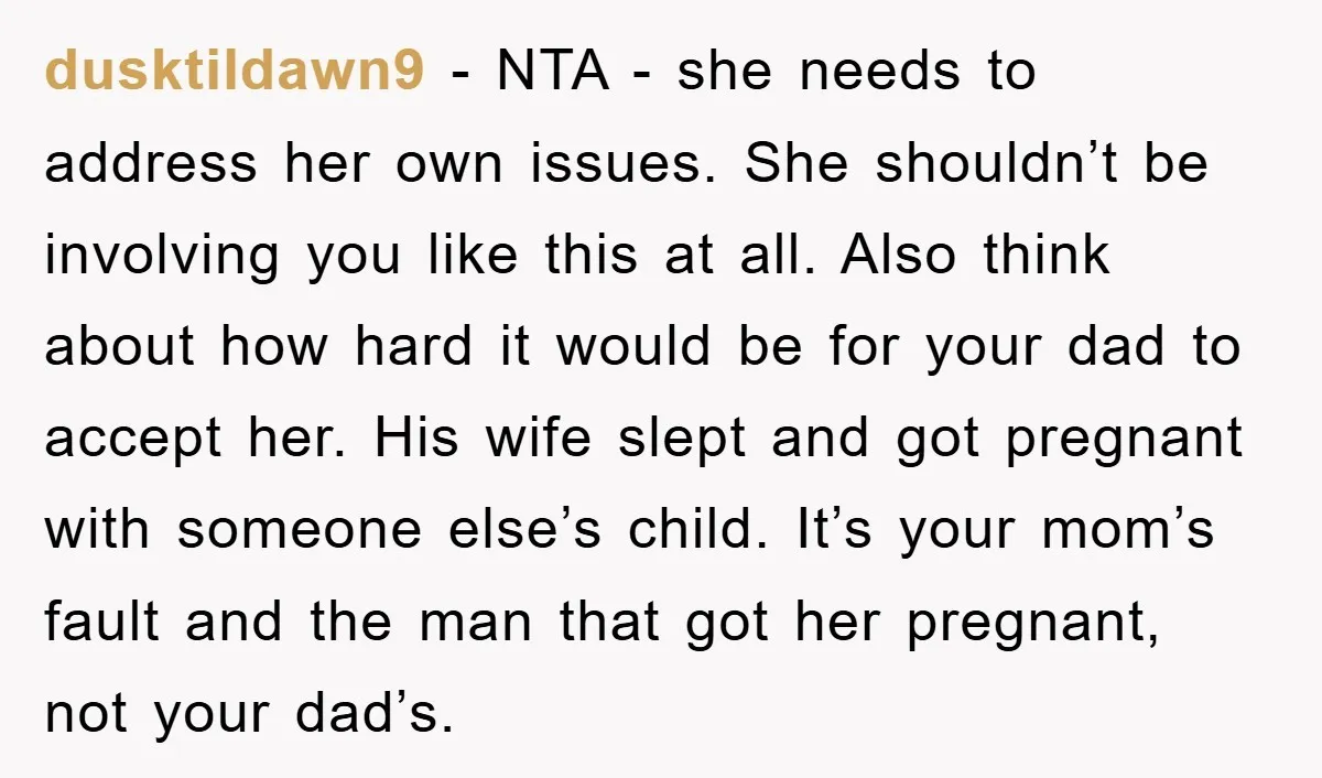 dusktildawn9 − NTA - she needs to address her own issues. She shouldn’t be involving you like this at all. Also think about how hard it would be for your...