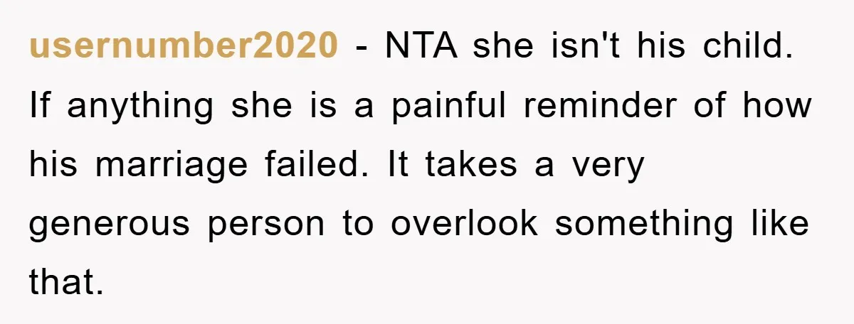 usernumber2020 − NTA she isn't his child. If anything she is a painful reminder of how his marriage failed. It takes a very generous person to overlook something like that.