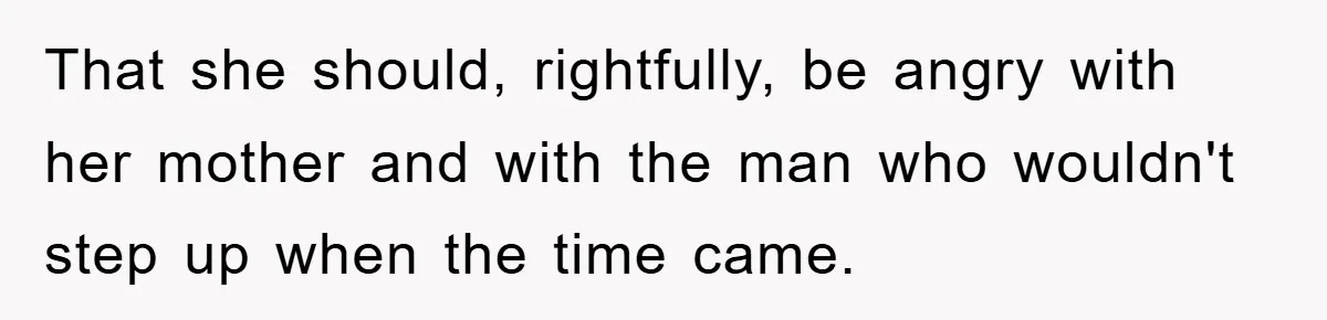 That she should, rightfully, be angry with her mother and with the man who wouldn't step up when the time came.