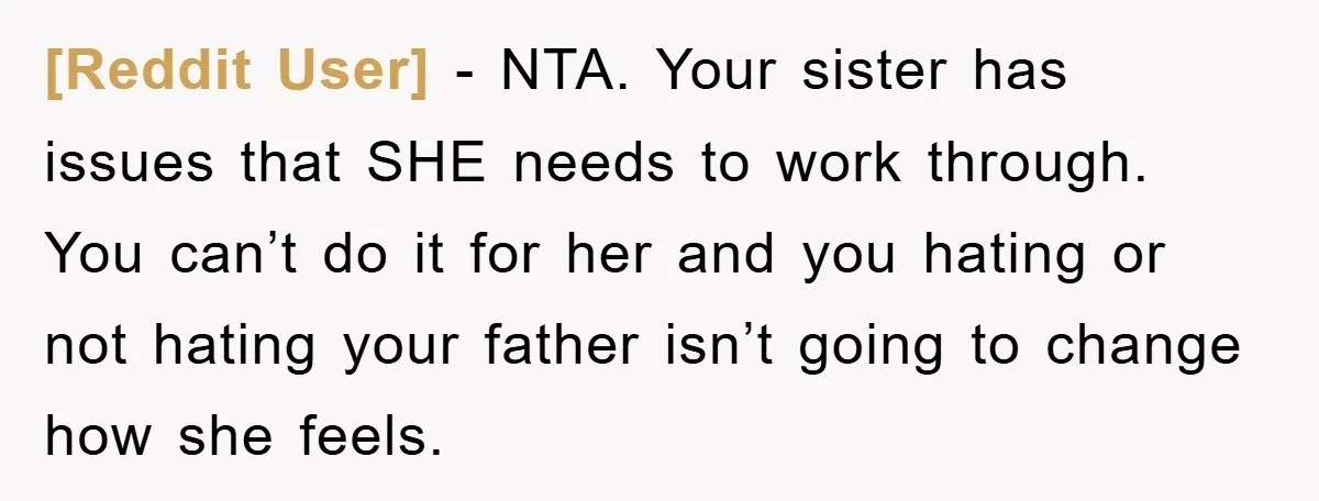 [Reddit User] − NTA. Your sister has issues that SHE needs to work through. You can’t do it for her and you hating or not hating your father isn’t going...