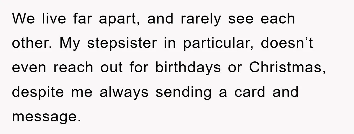We live far apart, and rarely see each other. My stepsister in particular, doesn’t even reach out for birthdays or Christmas, despite me always sending a card and message.