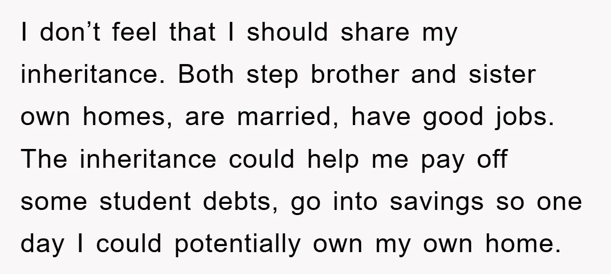 I don’t feel that I should share my inheritance. Both step brother and sister own homes, are married, have good jobs. The inheritance could help me pay off some student...