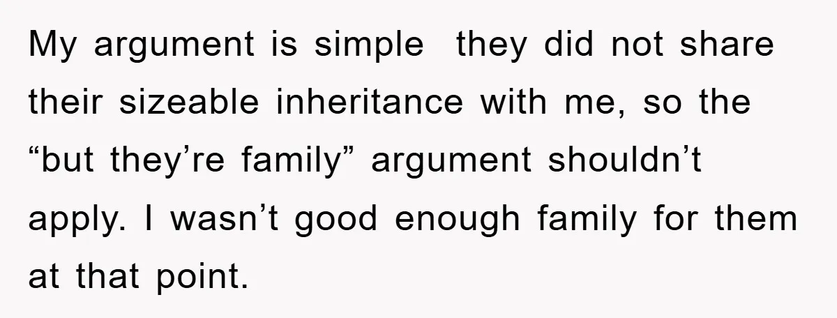 My argument is simple they did not share their sizeable inheritance with me, so the “but they’re family” argument shouldn’t apply. I wasn’t good enough family for them at that...
