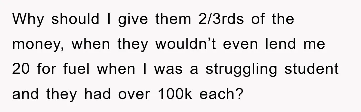 Why should I give them 2/3rds of the money, when they wouldn’t even lend me 20 for fuel when I was a struggling student and they had over 100k each?