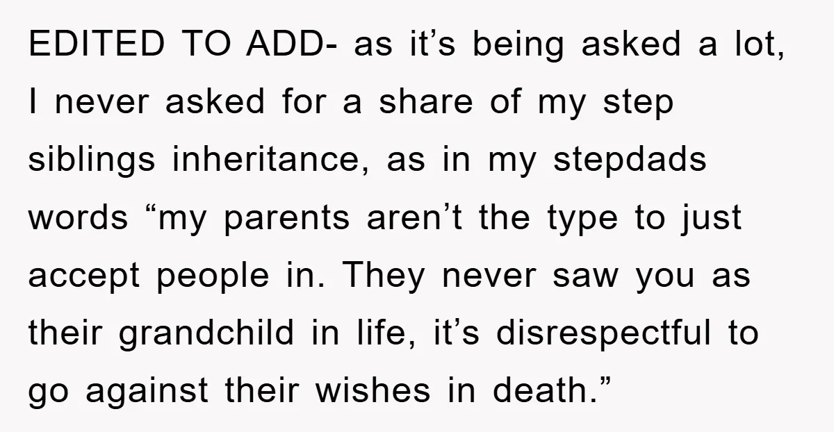 EDITED TO ADD- as it’s being asked a lot, I never asked for a share of my step siblings inheritance, as in my stepdads words “my parents aren’t the type...