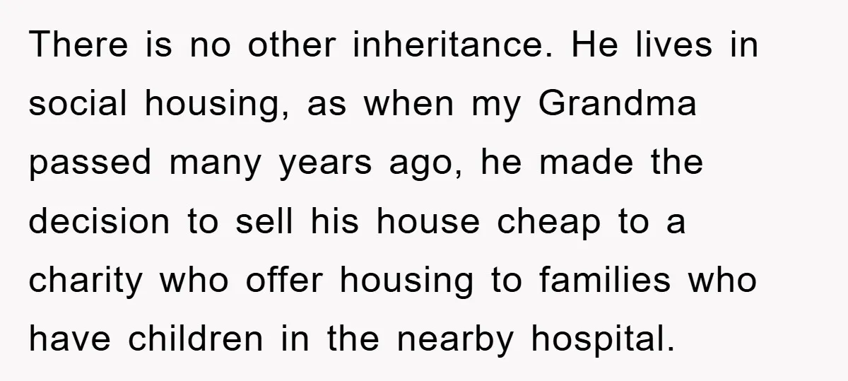 There is no other inheritance. He lives in social housing, as when my Grandma passed many years ago, he made the decision to sell his house cheap to a charity...
