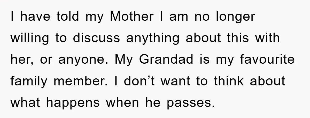 I have told my Mother I am no longer willing to discuss anything about this with her, or anyone. My Grandad is my favourite family member. I don’t want to...