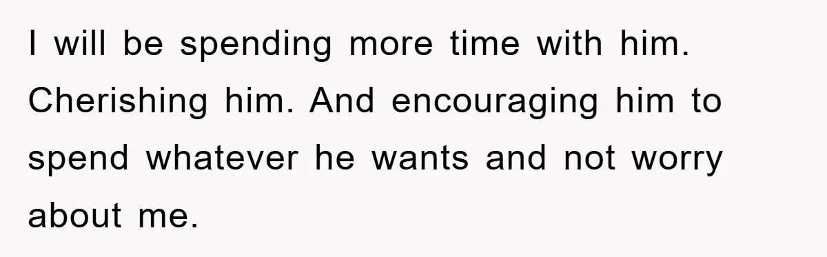 I will be spending more time with him. Cherishing him. And encouraging him to spend whatever he wants and not worry about me.
