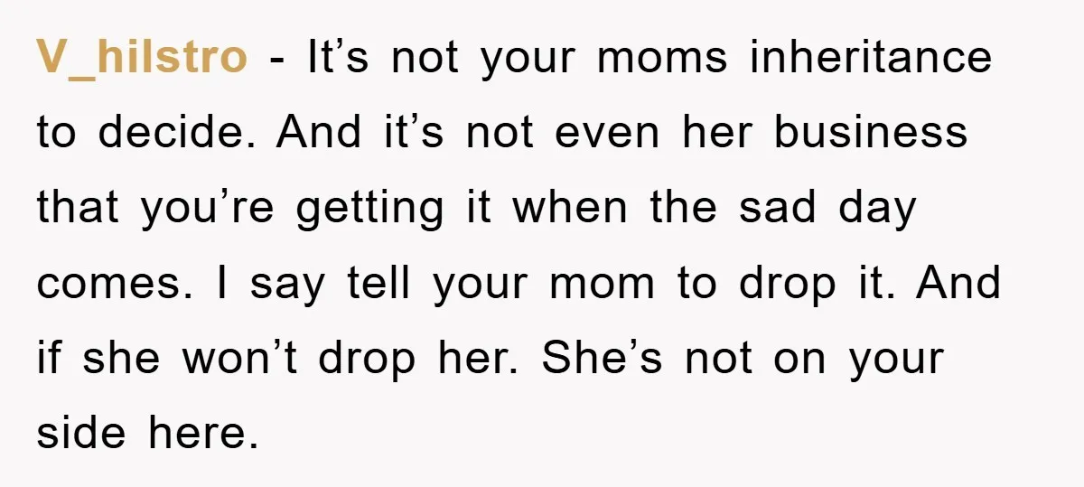 V_hilstro − It’s not your moms inheritance to decide. And it’s not even her business that you’re getting it when the sad day comes. I say tell your mom to...
