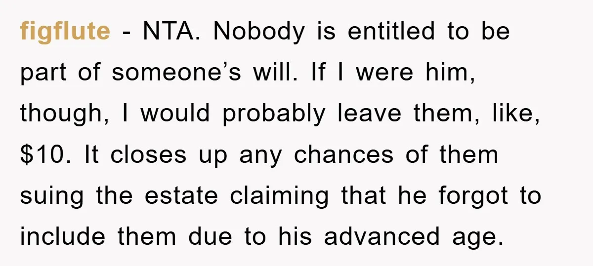 figflute − NTA. Nobody is entitled to be part of someone’s will. If I were him, though, I would probably leave them, like, $10. It closes up any chances of...
