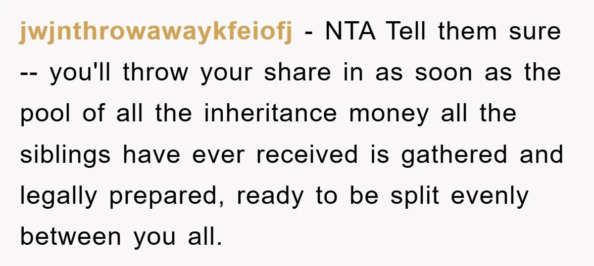 jwjnthrowawaykfeiofj − NTA Tell them sure -- you'll throw your share in as soon as the pool of all the inheritance money all the siblings have ever received is gathered...