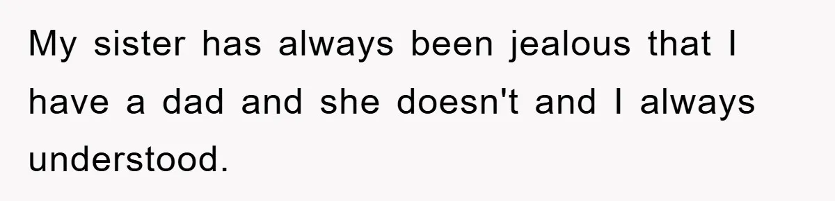 My sister has always been jealous that I have a dad and she doesn't and I always understood.