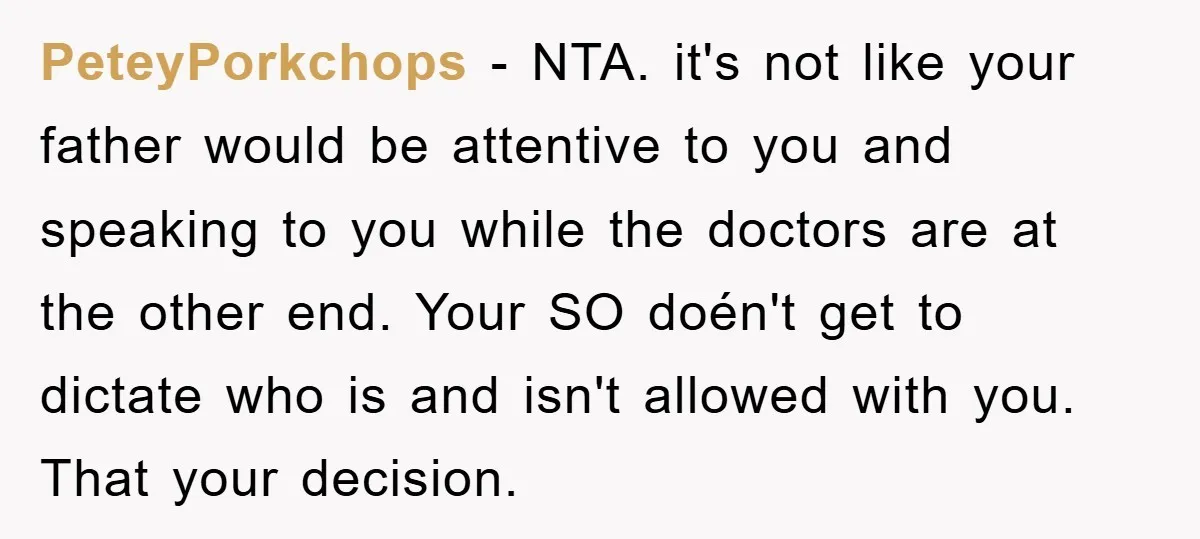 PeteyPorkchops - NTA. it's not like your father would be attentive to you and speaking to you while the doctors are at the other end. Your SO doén't get to...