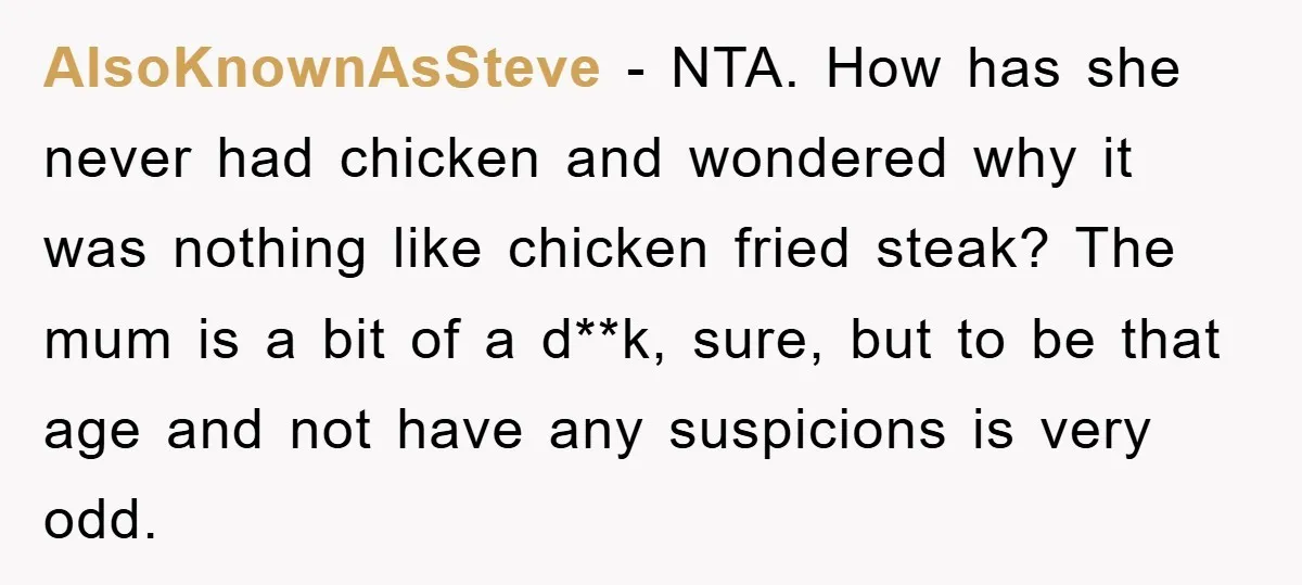 AlsoKnownAsSteve − NTA. How has she never had chicken and wondered why it was nothing like chicken fried steak? The mum is a bit of a d**k, sure, but to...